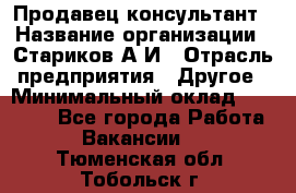 Продавец-консультант › Название организации ­ Стариков А.И › Отрасль предприятия ­ Другое › Минимальный оклад ­ 14 000 - Все города Работа » Вакансии   . Тюменская обл.,Тобольск г.